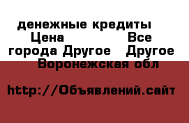 денежные кредиты! › Цена ­ 500 000 - Все города Другое » Другое   . Воронежская обл.